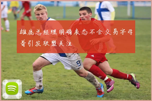 雄鹿总经理明确表态不会交易字母哥引发联盟关注