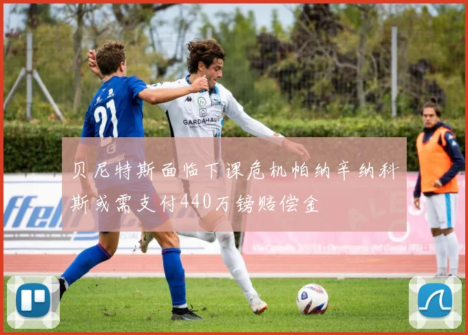 贝尼特斯面临下课危机帕纳辛纳科斯或需支付440万镑赔偿金