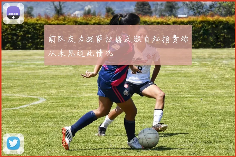前队友力挺萨拉赫反驳自私指责称从未见过此情况