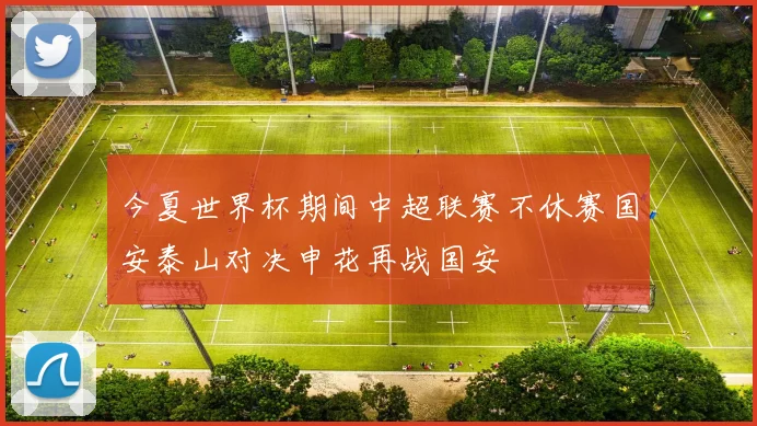 今夏世界杯期间中超联赛不休赛国安泰山对决申花再战国安
