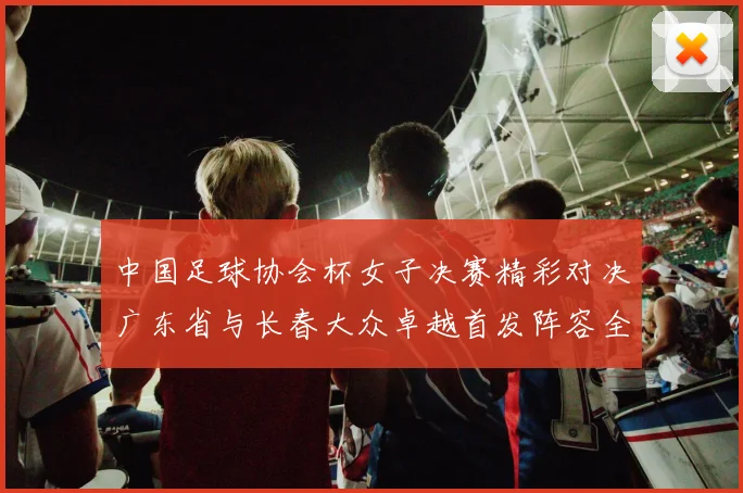 中国足球协会杯女子决赛精彩对决广东省与长春大众卓越首发阵容全面解析