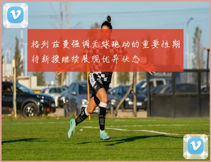 格列兹曼强调无球跑动的重要性期待新援继续展现优异状态