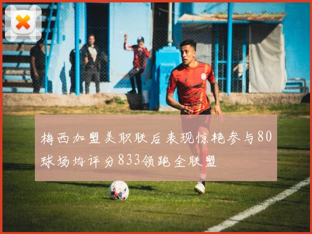 梅西加盟美职联后表现惊艳参与80球场均评分833领跑全联盟