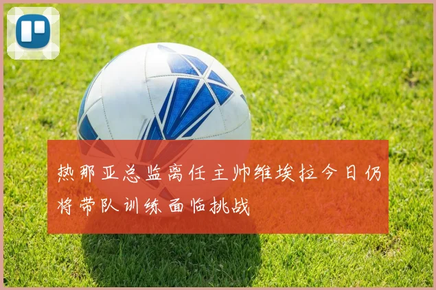 热那亚总监离任主帅维埃拉今日仍将带队训练面临挑战