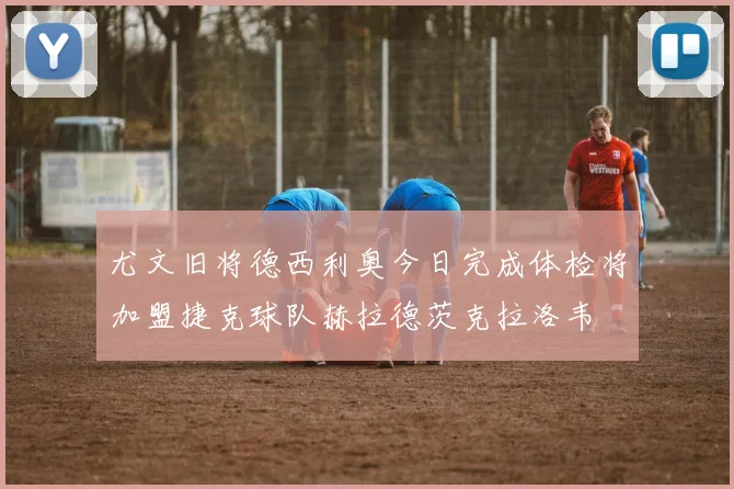 尤文旧将德西利奥今日完成体检将加盟捷克球队赫拉德茨克拉洛韦