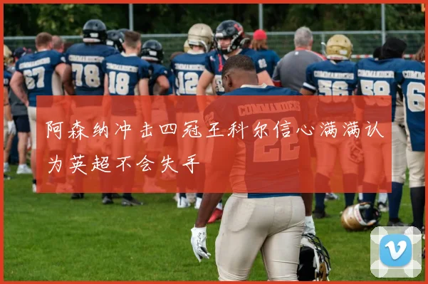 阿森纳冲击四冠王科尔信心满满认为英超不会失手
