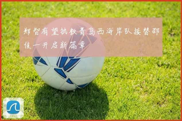 郑智有望执教青岛西海岸队接替邵佳一开启新篇章