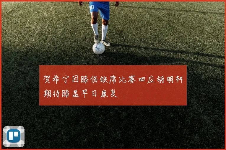 贺希宁因膝伤缺席比赛回应胡明轩期待膝盖早日康复