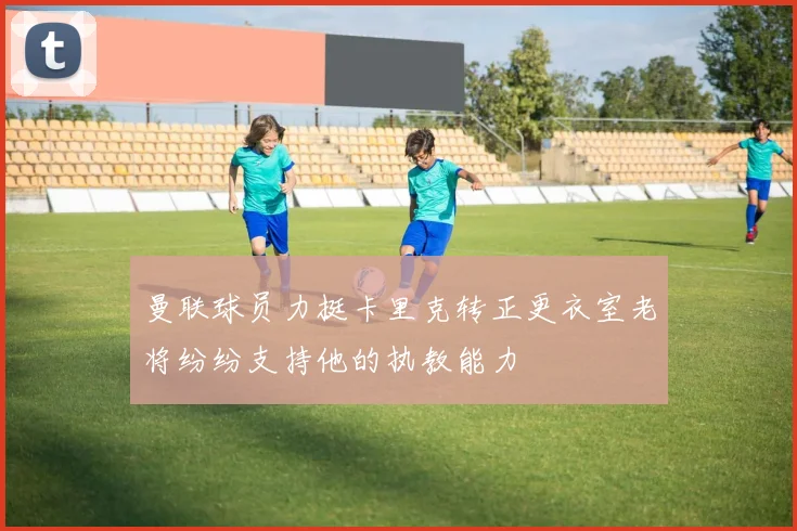 曼联球员力挺卡里克转正更衣室老将纷纷支持他的执教能力