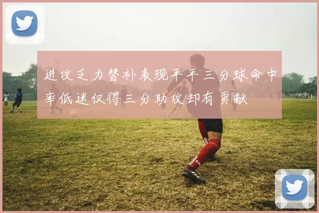 进攻乏力替补表现平平三分球命中率低迷仅得三分助攻却有贡献