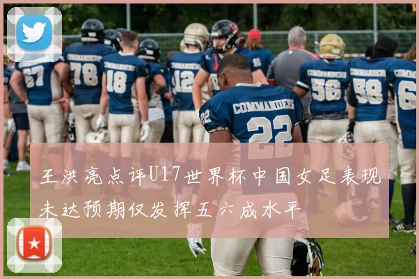 王洪亮点评U17世界杯中国女足表现未达预期仅发挥五六成水平