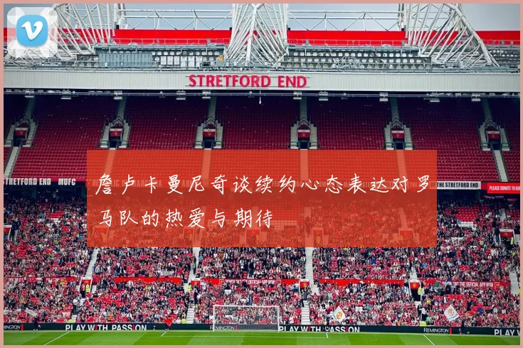 詹卢卡曼尼奇谈续约心态表达对罗马队的热爱与期待