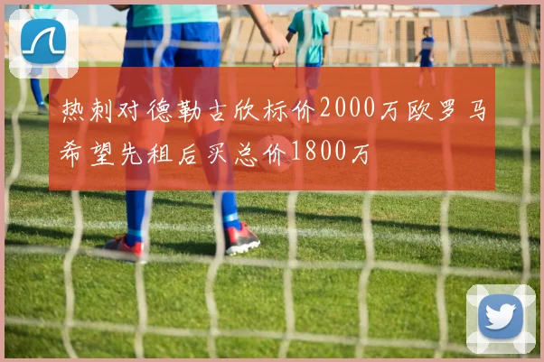 热刺对德勒古欣标价2000万欧罗马希望先租后买总价1800万