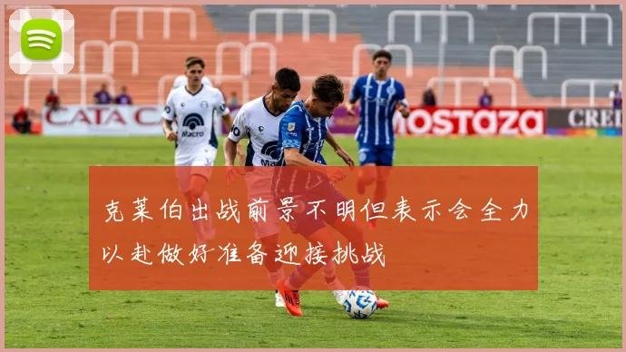 克莱伯出战前景不明但表示会全力以赴做好准备迎接挑战