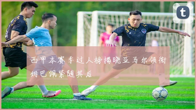 西甲本赛季过人榜揭晓亚马尔领衔姆巴佩紧随其后