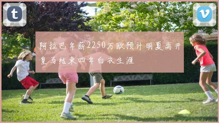 阿拉巴年薪2250万欧预计明夏离开皇马结束四年白衣生涯