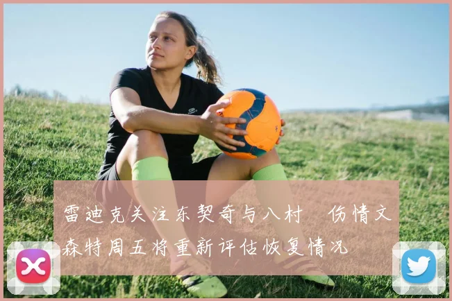 雷迪克关注东契奇与八村塁伤情文森特周五将重新评估恢复情况