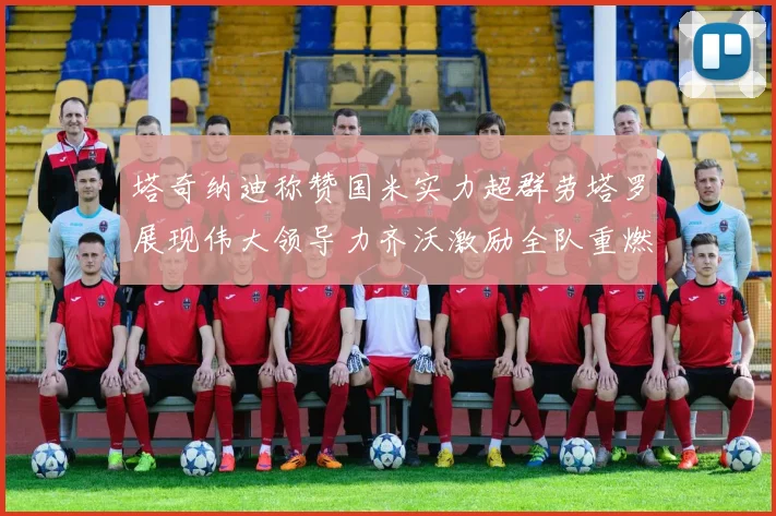 塔奇纳迪称赞国米实力超群劳塔罗展现伟大领导力齐沃激励全队重燃斗志