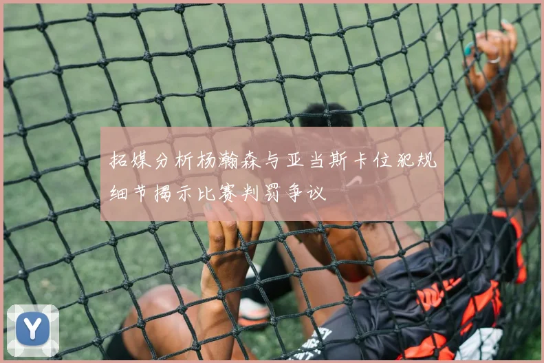 拓媒分析杨瀚森与亚当斯卡位犯规细节揭示比赛判罚争议