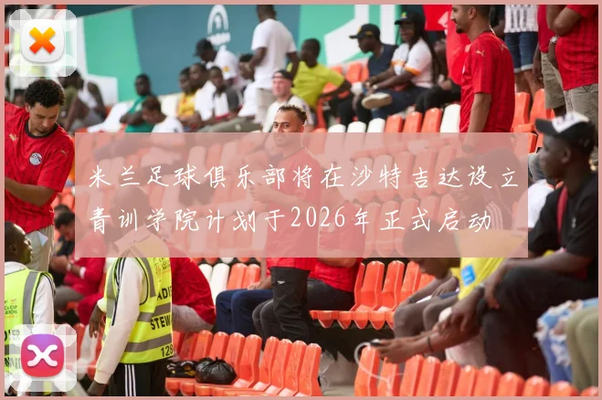 米兰足球俱乐部将在沙特吉达设立青训学院计划于2026年正式启动