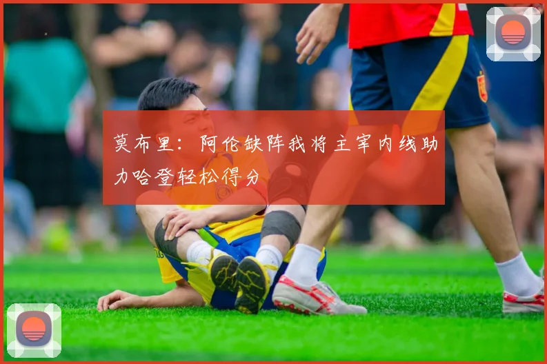 莫布里：阿伦缺阵我将主宰内线助力哈登轻松得分