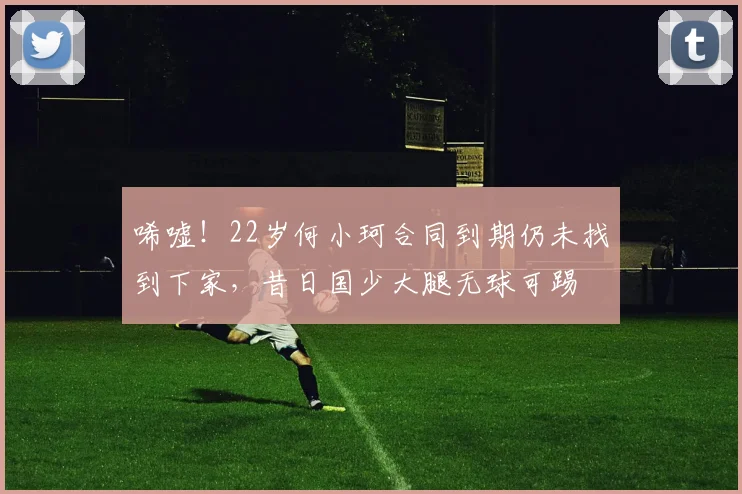 唏嘘！22岁何小珂合同到期仍未找到下家，昔日国少大腿无球可踢