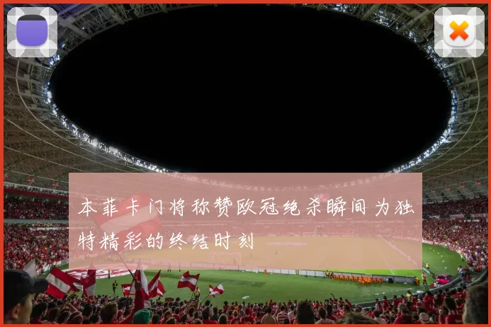 本菲卡门将称赞欧冠绝杀瞬间为独特精彩的终结时刻