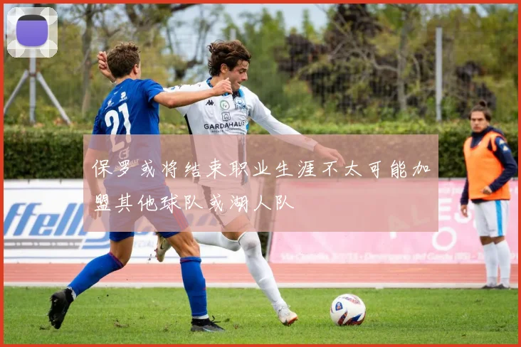 保罗或将结束职业生涯不太可能加盟其他球队或湖人队