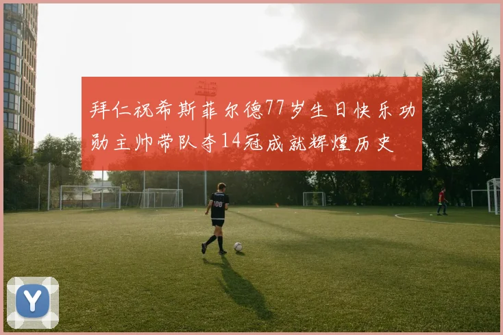 拜仁祝希斯菲尔德77岁生日快乐功勋主帅带队夺14冠成就辉煌历史