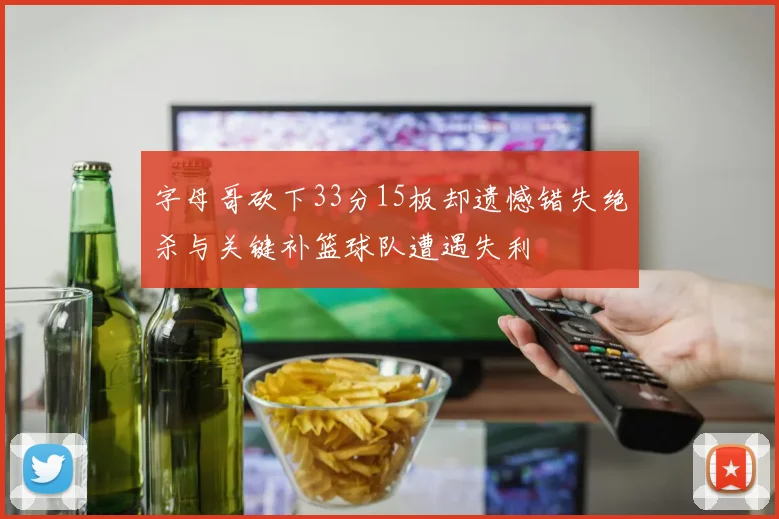 字母哥砍下33分15板却遗憾错失绝杀与关键补篮球队遭遇失利