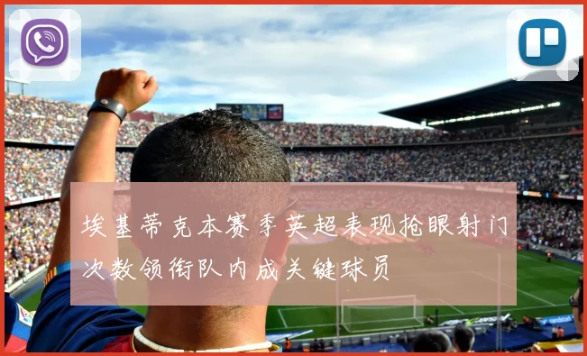 埃基蒂克本赛季英超表现抢眼射门次数领衔队内成关键球员
